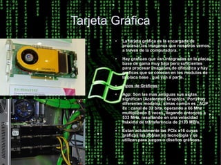 Tarjeta Gráfica
        ●   La tarjeta gráfica es la encargada de
            procesar las imagenes que nosotros vemos
            a traves de la computadora.
        ●   Hay graficas que van integradas en la placa
            base de gama muy baja pero suficientes
            para procesar imagenes de ofímatica y hay
            graficas que se colocan en los modulos de
            la placa base , que van a parte.
        ●   Tipos de Gráficas:
        ●   Agp: Son las mas antiguas sus siglas
            significan (Acelerated Graphics Port) hay
            diferentes modelos: elmas común es , AGP
            8x : canal de 32 bits, operando a 66 Mhz
            multiplicado 8 veces, llegando entonces a
            533 MHz, resultando en una velocidad
            máxima de transferencia de 2133 MB/s.
        ●   Estan actualmente las PCIx x16 cuyas
            gráficas las doblan en tecnología y se
            utilizan para juegos o diseños gráficos.
 
