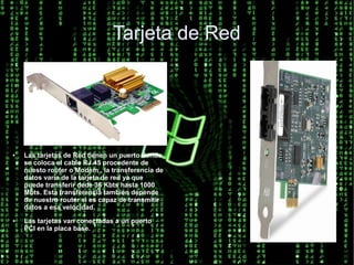 Tarjeta de Red




●   Las tarjetas de Red tienen un puerto donde
    se coloca el cable RJ.45 procedente de
    nuesto router o Modem , la transferencia de
    datos varia de la tarjeta de red ya que
    puede transferir dede 36 Kbts hasta 1000
    Mbts. Esta transferencia tambien depende
    de nuestro router si es capaz de transmitir
    datos a esa velocidad.
●   Las tarjetas van conectadas a un puerto
    PCI en la placa base.
 