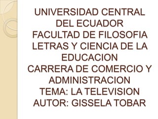 UNIVERSIDAD CENTRAL
     DEL ECUADOR
 FACULTAD DE FILOSOFIA
 LETRAS Y CIENCIA DE LA
      EDUCACION
CARRERA DE COMERCIO Y
    ADMINISTRACION
  TEMA: LA TELEVISION
 AUTOR: GISSELA TOBAR
 