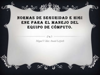 NORMAS DE SEGURIDAD E HIGI
 ENE PARA EL MANEJO DEL
   EQUIPO DE CÓMPUTO.


       Miguel Villar Anaid Lizbeth
 