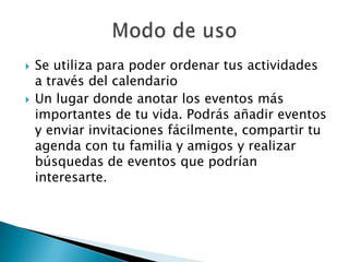    Se utiliza para poder ordenar tus actividades
    a través del calendario
   Un lugar donde anotar los eventos más
    importantes de tu vida. Podrás añadir eventos
    y enviar invitaciones fácilmente, compartir tu
    agenda con tu familia y amigos y realizar
    búsquedas de eventos que podrían
    interesarte.
 