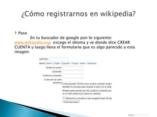 1 Paso
        En tu buscador de google pon lo siguiente:
www.wikipedia.org escoge el idioma y ve donde dice CREAR
CUENTA y luego llena el formulario que es algo parecido a esta
imagen:
 