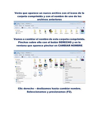 Verás que aparece un nuevo archivo con el icono de la
  carpeta comprimida y con el nombre de uno de los
                archivos anteriores




Vamos a cambiar el nombre de esta carpeta comprimida.
   Pinchas sobre ella con el botón DERECHO y en la
  ventana que aparece pinchar en CAMBIAR NOMBRE




   Clic derecho – deslizamos hasta cambiar nombre.
          Seleccionamos y presionamos (F2).
 