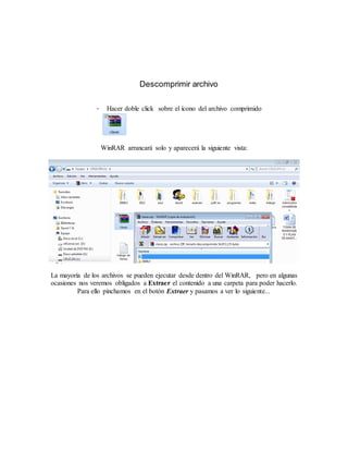 Descomprimir archivo

                -     Hacer doble click sobre el ícono del archivo comprimido




                    WinRAR arrancará solo y aparecerá la siguiente vista:




La mayoría de los archivos se pueden ejecutar desde dentro del WinRAR, pero en algunas
ocasiones nos veremos obligados a Extraer el contenido a una carpeta para poder hacerlo.
         Para ello pinchamos en el botón Extraer y pasamos a ver lo siguiente...
 
