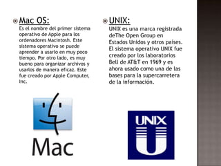  Mac   OS:                         UNIX:
 Es el nombre del primer sistema    UNIX es una marca registrada
 operativo de Apple para los        deThe Open Group en
 ordenadores Macintosh. Este        Estados Unidos y otros países.
 sistema operativo se puede
                                    El sistema operativo UNIX fue
 aprender a usarlo en muy poco
 tiempo. Por otro lado, es muy      creado por los laboratorios
 bueno para organizar archivos y    Bell de AT&T en 1969 y es
 usarlos de manera eficaz. Este     ahora usado como una de las
 fue creado por Apple Computer,     bases para la supercarretera
 Inc.                               de la información.
 