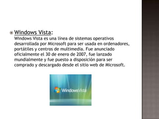  Windows   Vista:
 Windows Vista es una línea de sistemas operativos
 desarrollada por Microsoft para ser usada en ordenadores,
 portátiles y centros de multimedia. Fue anunciado
 oficialmente el 30 de enero de 2007, fue lanzado
 mundialmente y fue puesto a disposición para ser
 comprado y descargado desde el sitio web de Microsoft.
 