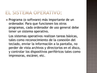    Programa (o software) más importante de un
    ordenador. Para que funcionen los otros
    programas, cada ordenador de uso general debe
    tener un sistema operativo.
    Los sistemas operativos realizan tareas básicas,
    tales como reconocimiento de la conexión del
    teclado, enviar la información a la pantalla, no
    perder de vista archivos y directorios en el disco,
    y controlar los dispositivos periféricos tales como
    impresoras, escáner, etc.
 
