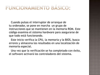 Cuando pulsas el interruptor de arranque de
tu ordenador, se pone en marcha un grupo de
instrucciones que se mantienen en la memoria ROM. Este
código examina el sistema hardware para asegurarse de
que todo está funcionando.
  Este inicio verifica la CPU, la memoria y la BIOS, busca
errores y almacena los resultados en una localización de
memoria especial.
  Una vez que la verificación se ha completado con éxito,
el software activará los controladores del sistema.
 