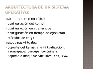  Arquitectura monolítica:
– configuración del kernel
– configuración en el arranque
– configuración en tiempo de ejecución
– módulos de carga
 Maquinas virtuales:
– Soporte del kernel a la virtualización:
  namespaces,cgroups, containers.
– Soporte a máquinas virtuales: Xen, KVM.
 