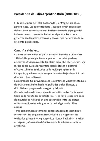 Presidencia de Julio Argentino Roca (1880-1886)

El 12 de Octubre de 1880, Avellaneda le entrego el mando al
general Roca. Las autoridades de la Nación tenían su asiendo
definitivo en Buenos Aires y se habían eliminado el peligro del
indio en nuestro territorio. Entonces el general Roca pudo
gobernar sin disturbios internos y llevo al país por una senda de
creciente prosperidad.


Campaña al desierto:
Esta fue una serie de campañas militares llevadas a cabo entre
1878 y 1884 por el gobierno argentino contra los pueblos
amerindios (principalmente las etnias mapuche y tehuelche), por
medio de las cuales la Argentina logró obtener el dominio
efectivo sobre los territorios de la región pampeana y la
Patagonia, que hasta entonces permanecían bajo el dominio de
diversas tribus indígenas.
Esta campaña fue provocada por los continuos y masivos ataques
de los malones indios hacia los poblados de los blancos, y
dificultaba el progreso de la región y del país.
Como la política de contención de los indios en las fronteras no
había dado resultados satisfactorios, Roca llevó a cabo una serie
de incursiones militares en una conjunción entre las fuerzas
militares nacionales más guerreros de indígenas de tribus
aliadas.
Tenia como finalidad terminar con los ataques de los indios y
incorporar a los esquemas productivos de la Argentina, los
territorios pampeanos y patagónicos donde habitaban las tribus
aborígenes, afianzando definitivamente la soberanía nacional
argentina.
 