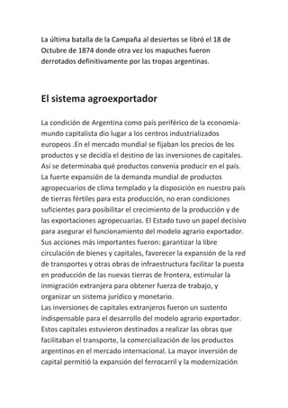 La última batalla de la Campaña al desiertos se libró el 18 de
Octubre de 1874 donde otra vez los mapuches fueron
derrotados definitivamente por las tropas argentinas.



El sistema agroexportador

La condición de Argentina como país periférico de la economía-
mundo capitalista dio lugar a los centros industrializados
europeos .En el mercado mundial se fijaban los precios de los
productos y se decidía el destino de las inversiones de capitales.
Así se determinaba qué productos convenía producir en el país.
La fuerte expansión de la demanda mundial de productos
agropecuarios de clima templado y la disposición en nuestro país
de tierras fértiles para esta producción, no eran condiciones
suficientes para posibilitar el crecimiento de la producción y de
las exportaciones agropecuarias. El Estado tuvo un papel decisivo
para asegurar el funcionamiento del modelo agrario exportador.
Sus acciones más importantes fueron: garantizar la libre
circulación de bienes y capitales, favorecer la expansión de la red
de transportes y otras obras de infraestructura facilitar la puesta
en producción de las nuevas tierras de frontera, estimular la
inmigración extranjera para obtener fuerza de trabajo, y
organizar un sistema jurídico y monetario.
Las inversiones de capitales extranjeros fueron un sustento
indispensable para el desarrollo del modelo agrario exportador.
Estos capitales estuvieron destinados a realizar las obras que
facilitaban el transporte, la comercialización de los productos
argentinos en el mercado internacional. La mayor inversión de
capital permitió la expansión del ferrocarril y la modernización
 