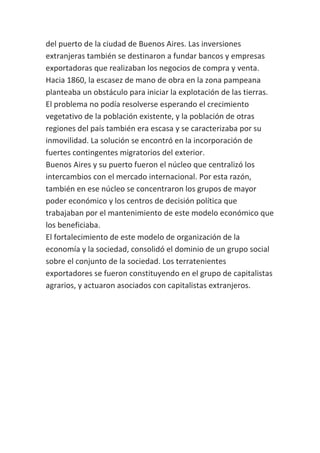 del puerto de la ciudad de Buenos Aires. Las inversiones
extranjeras también se destinaron a fundar bancos y empresas
exportadoras que realizaban los negocios de compra y venta.
Hacia 1860, la escasez de mano de obra en la zona pampeana
planteaba un obstáculo para iniciar la explotación de las tierras.
El problema no podía resolverse esperando el crecimiento
vegetativo de la población existente, y la población de otras
regiones del país también era escasa y se caracterizaba por su
inmovilidad. La solución se encontró en la incorporación de
fuertes contingentes migratorios del exterior.
Buenos Aires y su puerto fueron el núcleo que centralizó los
intercambios con el mercado internacional. Por esta razón,
también en ese núcleo se concentraron los grupos de mayor
poder económico y los centros de decisión política que
trabajaban por el mantenimiento de este modelo económico que
los beneficiaba.
El fortalecimiento de este modelo de organización de la
economía y la sociedad, consolidó el dominio de un grupo social
sobre el conjunto de la sociedad. Los terratenientes
exportadores se fueron constituyendo en el grupo de capitalistas
agrarios, y actuaron asociados con capitalistas extranjeros.
 