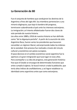 La Generación de 80

Fue el conjunto de hombres que condujeron los destinos de la
Argentina a fines del siglo XIX. Sus miembros pertenecían a una
minoría oligárquica, que bajo la bandera del progreso,
terminaron subordinando al país ante los intereses extranjeros.
La inmigración y el intento alfabetizador fueron dos claves de
este periodo de nuestra historia.
Los años entre 1880 y 1916 de nuestra historia se han definido
como "de la oligarquía porteña". A partir de la asunción de Julio
Argentino Roca, fueron varios los presidentes que buscaron
consolidar un régimen liberal, extranjerizando todos los órdenes
de la sociedad. Este proceso fue realizado a través del vínculo
cultural y económico con países europeos.
El paso decisivo en el cambio económico social argentino fue la
apertura a la gran inmigración que tuvo lugar en esos años.
Para acompañar a su idea de progreso, esta generación histórica
hizo que el Estado se encargue de determinadas funciones que
antes cumplía la Iglesia. Se buscó instruir a toda la población, que
tenía altos índices de analfabetismo, y así lograr establecer su
identidad como argentinos antes que como extranjeros.
 
