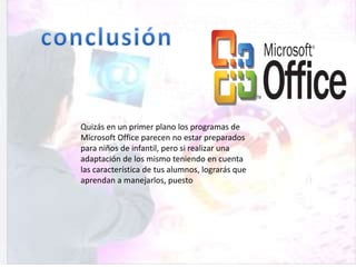 Quizás en un primer plano los programas de
Microsoft Office parecen no estar preparados
para niños de infantil, pero si realizar una
adaptación de los mismo teniendo en cuenta
las característica de tus alumnos, lograrás que
aprendan a manejarlos, puesto
 