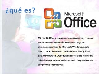 Microsoft Office es un paquete de programas creados
por la empresa Microsoft. Funcionan bajo los
sistemas operativos de Microsoft Windows, Apple
Mac o Linux. Fue creado en 1989 para Mac y 1990
para Windows en 1990, durante estos años Microsoft
office ha ido evolucionando haciendo programas más
completos e interactivos.
 