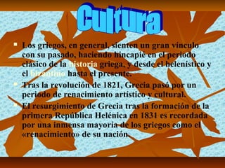    Los griegos, en general, sienten un gran vínculo
    con su pasado, haciendo hincapié en el periodo
    clásico de la historia griega, y desde el helenístico y
    el bizantino hasta el presente.
   Tras la revolución de 1821, Grecia pasó por un
    periodo de renacimiento artístico y cultural.
   El resurgimiento de Grecia tras la formación de la
    primera República Helénica en 1831 es recordada
    por una inmensa mayoría de los griegos como el
    «renacimiento» de su nación.
 