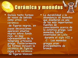 Cerámica y monedas
   Incluía tanto formas         La durabilidad y la
    de vasos de bebida            abundancia de monedas
    como urnas. La                que diseñaron es una
    cerámica                      de las más importantes
     de figuras negras, en        fuentes de
    cuyas decoraciones            conocimiento acerca de
    aparecen siluetas             la estética griega. Las
    negras sobre fondo            monedas fueron
    rojo, es muy                  inventadas en Lidia
    representativa de la           durante el siglo VII a
    temprana artesanía            . C.  Las monedas
    griega. Posteriormente        griegas eran
    las formas incluyen la        principalmente de
    cerámica de figuras           bronce.
    rojas y la cerámica
     de figuras blancas.
 
