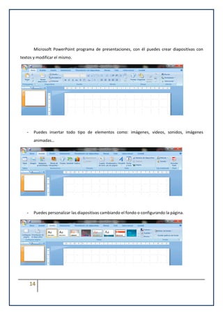 Microsoft PowerPoint programa de presentaciones, con él puedes crear diapositivas con
textos y modificar el mismo.




   -    Puedes insertar todo tipo de elementos como: imágenes, videos, sonidos, imágenes
        animadas…




   -    Puedes personalizar las diapositivas cambiando el fondo o configurando la página.




       14
 