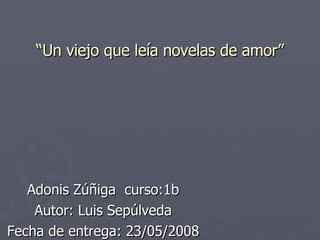 “ Un viejo que leía novelas de amor” Adonis Zúñiga  curso:1b Autor: Luis Sepúlveda Fecha de entrega: 23/05/2008 