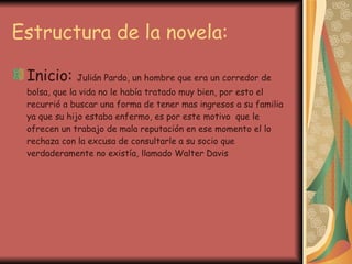 Estructura de la novela: Inicio:  Julián Pardo, un hombre que era un corredor de bolsa, que la vida no le había tratado muy bien, por esto el recurrió a buscar una forma de tener mas ingresos a su familia ya que su hijo estaba enfermo, es por este motivo  que le ofrecen un trabajo de mala reputación en ese momento el lo rechaza con la excusa de consultarle a su socio que verdaderamente no existía, llamado Walter Davis 