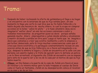 Trama: Después de haber rechazado la oferta de goldemberg el llega a su hogar y se encuentra con la sorpresa de que su hijo estaba peor, en ese momento le llega una carta la cual dice que su tío había fallecido y le había dejado una herencia de  mucho dinero, la cual la ocupa en comprar acciones en la bolsa “ adios mi plata “  y lo hase alnombre desu socio imaginario” walter davis”,en eso las acciones comienzan a subir y todoslos inversionistas  se preguntan quien es davis  porque estaba ganando mucho  dinero  ylepreguntan a julian donde estaba y elcomienza  a mentir diciendo q estaba en otro pais .Luego el tanto que  se  imagina a davis que comienza a creer que existia realmente y esto lo empieza a perturbar demaciado.,esto le trajo muchas consecuencias como que el creia que Davis exististia y lo perseguia constantemente incluso en una ocacion antes de que su hijo falleciera vio a Davis estrangulando a su hijo, despues la sombra lo siguio y Julián se encuentra en la calle con una persona con asento ingles y lo trata de agredir pero lo detiene un policia y se lo lleva arrestado, al siguiente dia Julián se encuantra con su esposa pero esta no lo queria ver y se iva de la casa por el motivo de que su hijo habia muerto Clímax:  un Día llaman a la puerta de la casa de Julián era Davis el saca un revolver y lo intenta matar pero la bala traspasa el cuerpo de Davis como si fuera un fantasma, Julián en su desesperación coloca el revolver en su sien y se da un tiro 