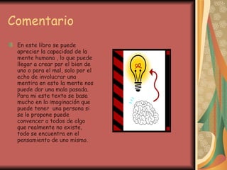 Comentario En este libro se puede apreciar la capacidad de la mente humana , lo que puede llegar a crear par el bien de uno o para el mal, solo por el echo de involucrar una mentira en esto la mente nos puede dar una mala pasada. Para mi este texto se basa mucho en la imaginación que puede tener  una persona si se lo propone puede convencer a todos de algo que realmente no existe, todo se encuentra en el pensamiento de uno mismo. 