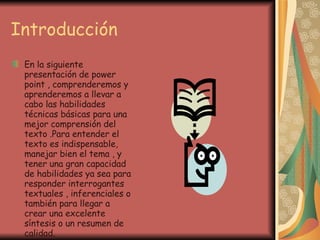 Introducción En la siguiente presentación de power  point , comprenderemos y aprenderemos a llevar a cabo las habilidades técnicas básicas para una mejor comprensión del texto .Para entender el texto es indispensable, manejar bien el tema , y tener una gran capacidad de habilidades ya sea para responder interrogantes textuales , inferenciales o también para llegar a crear una excelente síntesis o un resumen de calidad. 