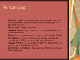 Personajes Madame Dupré:  era un personaje inventado por Ana , que Julián comenzó a relacionar con Davis diciendo que estos dos eran esposos. Félix Lorma:  amigo de William Madame bachet:  una adivina a la cual Ana tenia bastante confianza además Juana:  era la empleada que trabajaba en la casa de Julián. El empleado :  fue el personaje que le hizo la carta de cancelación a Julián para entregársela a Gutiérrez. Pascual Ward:  gerente de WEST COPPER COMPANY era gordo y tenia su cabellara rojiza. Cantinero:  era bigotudo , fue aquel que atendió a Julián en el bar Mussolini. 