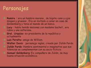 Personajes Ramiro :  era un hombre moreno , de bigote cano y ojos miopes y gruesos . Era un invitado a cenar en casa de Goldemberg y tenia el mando de un banco. Lucy  : había tenido sesiones con madame bachet , era rubia y una solterona. Gral. Urquiza:  ex presidente de la república y actualmente Luis Peralta:  amigo de William. Walter Davis :   personaje ingles, creado por Julián Pardo. Julián Pardo : Hombre sentimental e imaginativo que sus falencias se complementan con su socio ficticio. Samuel Goldenberg : Ex compañero de Julián, de muy buena situación económica. 