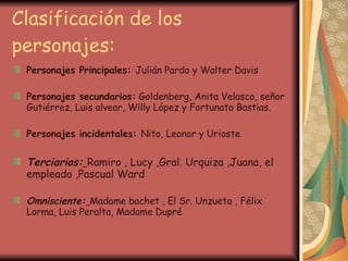 Clasificación de los personajes: Personajes Principales:  Julián Pardo y Walter Davis Personajes secundarios:  Goldenberg, Anita Velasco, señor Gutiérrez, Luis alvear, Willy López y Fortunato Bastias. Personajes incidentales:  Nito, Leonor y Urioste Terciarios:   Ramiro , Lucy ,Gral. Urquiza ,Juana, el empleado ,Pascual Ward Omnisciente:   Madame bachet , El Sr. Unzueta , Félix Lorma, Luis Peralta, Madame Dupré 
