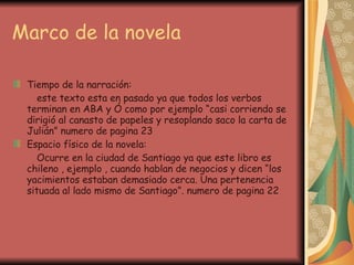 Marco de la novela Tiempo de la narración: este texto esta en pasado ya que todos los verbos terminan en ABA y Ó como por ejemplo “casi corriendo se dirigió al canasto de papeles y resoplando saco la carta de Julián” numero de pagina 23 Espacio físico de la novela: Ocurre en la ciudad de Santiago ya que este libro es chileno , ejemplo , cuando hablan de negocios y dicen “los yacimientos estaban demasiado cerca. Una pertenencia situada al lado mismo de Santiago”. numero de pagina 22 