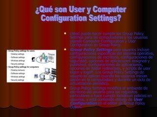 Usted puede hacer cumplir los Group Policy Settings para las computadoras y los usuarios usando Computer Configuration y User Configuration en Group Policy. Group Policy Settings  para usuarios incluye configuraciones específicas del sistema operativo, configuraciones de escritorio, configuraciones de seguridad, opciones de aplicaciones assigned y published, configuraciones de aplicaciones, opciones de folder redirection, y scripts de user logon y logoff. Los Group Policy Settings de usuario se aplican cuando los usuarios inician sesión en la computadora y durante un ciclo de actualización periódico. Group Policy Settings modifica el ambiente de escritorio del usuario para los requisitos particulares o hace cumplir lockdown policies en usuarios, y está contenido debajo de  User Configuration  en el editor de Group Policy Object. ¿Qué son User y Computer  Configuration Settings? 
