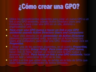 Utilice los procedimientos siguientes para crear un nuevo GPO o un link a una GPO existente, usando Active Directory Users and Computers, y para crear una GPO en un site, dominio u organizational unit. Para crear una GPO nueva o hacer un link a una GPO existente usando Active Directory Users and Computers: 1. Hacer click derecho en el  contenedor de Active Directory  (dominio u organizational unit), que está en el Active Directory Users and Computers, para crear una GPO. Después hacer click en  Properties . 2. Elegir una de las opciones siguientes, en el cuadro  Properties , sobre la lengüeta  Group Policy :  Para crear una GPO nueva , hacer click en New, ingresar un nombre para la GPO nueva y presionar ENTER.  Para hacer un link a una GPO existente , hacer click en Add y seleccionar la GPO de la lista. La GPO o el link que usted crea, se exhibe en la lista de GPOs que están linkeadas al contenedor de Active Directory. ¿Cómo crear una GPO? 