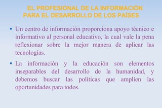 EL PROFESIONAL DE LA INFORMACIÓN PARA EL DESARROLLO DE LOS PAÍSES Un centro de información proporciona apoyo técnico e informativo al personal educativo, la cual vale la pena reflexionar sobre la mejor manera de aplicar las tecnologías. La información y la educación son elementos inseparables del desarrollo de la humanidad, y debemos buscar las políticas que amplíen las oportunidades para todos. 