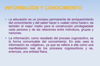 INFORMACIÓN Y CONOCIMIENTO L a educación es un proceso permanente de enriquecimiento del conocimiento y del saber hacer o «saber cómo hacer»; es también el mejor medio para la construcción privilegiadade cada persona y de las relaciones entre individuos, grupos y naciones. La información, como resultado del proceso cognoscitivo, es la forma comunicable del conocimiento. En este caso la información es «objetiva», ya que se refiere a ella como una manifestación real de los procesos cognoscitivos y es, entonces, una entidad física. 
