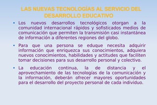 LAS NUEVAS TECNOLOGÍAS AL SERVICIO DEL DESARROLLO EDUCATIVO Los nuevos desarrollos tecnológicos otorgan a la comunidad internacional rápidos y sofisticados medios de comunicación que permiten la transmisión casi instantánea de información a diferentes regiones del globo. Para que una persona se eduque necesita adquirir información que enriquezca sus conocimientos, adquiera nuevos conocimientos, habilidades y actitudes que faciliten tomar decisiones para sus desarrollo personal y colectivo. La educación continua, la de distancia y el aprovechamiento de las tecnologías de la comunicación y la información, deberán ofrecer mayores oportunidades para el desarrollo del proyecto personal de cada individuo.  