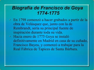 Biografía de Francisco de Goya  1774-1775 En 1798 comenzó a hacer grabados a partir de la obra de Velásquez que, junto con la de Rembrandt, sería su principal fuente de inspiración durante toda su vida. Hacia enero de 1775 Goya se instaló definitivamente en Madrid en casa de su cuñado, Francisco Bayeu, y comenzó a trabajar para la Real Fábrica de Tapices de Santa Bárbara. 