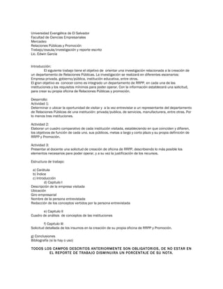 Universidad Evangélica de El Salvador
Facultad de Ciencias Empresariales
Mercadeo
Relaciones Públicas y Promoción
Trabajo/exaula/investigación y reporte escrito
Lic. Edwin García
Introducción:
El siguiente trabajo tiene el objetivo de orientar una investigación relacionada a la creación de
un departamento de Relaciones Públicas. La investigación se realizará en diferentes escenarios:
Empresa privada, gobierno/pública, institución educativa, entre otros.
El gran objetivo es conocer como es integrado un departamento de RRPP, en cada una de las
instituciones y los requisitos mínimos para poder operar. Con la información establecerá una solicitud,
para crear su propia oficina de Relaciones Públicas y promoción.
Desarrollo:
Actividad 1:
Determinar o ubicar la oportunidad de visitar y a la vez entrevistar a un representante del departamento
de Relaciones Públicas de una institución: privada/publica, de servicios, manufacturera, entre otras. Por
lo menos tres instituciones.
Actividad 2:
Elaborar un cuadro comparativo de cada institución visitada, estableciendo en que coinciden y difieren,
los objetivos de función de cada uno, sus públicos, metas a largo y corto plazo y su propia definición de
RRPP y Promoción.
Actividad 3:
Presentar al docente una solicitud de creación de oficina de RRPP, describiendo lo más posible los
elementos necesarios para poder operar, y a su vez la justificación de los recursos.
Estructura de trabajo:
a) Carátula
b) Índice
c) Introducción
d) Capitulo I
Descripción de la empresa visitada
Ubicación
Giro empresarial
Nombre de la persona entrevistada
Redacción de los conceptos vertidos por la persona entrevistada
e) Capitulo II
Cuadro de análisis de conceptos de las instituciones
f) Capitulo III
Solicitud detallada de los insumos en la creación de su propia oficina de RRPP y Promoción.
g) Conclusiones
Bibliografía (si la hay o uso)
TODOS LOS CAMPOS DESCRITOS ANTERIORMENTE SON OBLIGATORIOS, DE NO ESTAR EN
EL REPORTE DE TRABAJO DISMINUIRA UN PORCENTAJE DE SU NOTA.
 