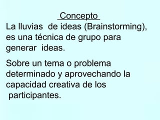 Concepto  La lluvias  de ideas (Brainstorming),  es una técnica de grupo para  generar  ideas.   Sobre un tema o problema  determinado y aprovechando la  capacidad creativa de los participantes. 