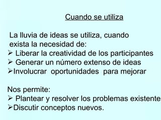 Cuando se utiliza La lluvia de ideas se utiliza, cuando  exista la necesidad de:  Liberar la creatividad de los participantes Generar un número extenso de ideas Involucrar  oportunidades  para mejorar Nos permite:  Plantear y resolver los problemas existentes. Discutir conceptos nuevos. 