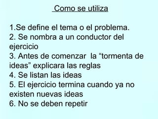 Como se utiliza 1.Se define el tema o el problema. 2. Se nombra a un conductor del  ejercicio  3. Antes de comenzar  la “tormenta de  ideas” explicara las reglas 4. Se listan las ideas 5. El ejercicio termina cuando ya no  existen nuevas ideas 6. No se deben repetir  