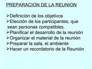 PREPARACION DE LA REUNION   Definición de los objetivos Elección de los participantes, que sean personas compatibles. Planificar el desarrollo de la reunión  Organizar el material de la reunión  Preparar la sala, el ambiente Hacer un recordatorio de la Reunión  