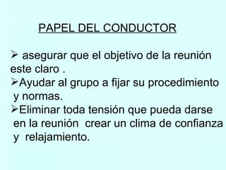 PAPEL DEL CONDUCTOR   asegurar que el objetivo de la reunión  este claro . Ayudar al grupo a fijar su procedimiento y normas. Eliminar toda tensión que pueda darse en la reunión  crear un clima de confianza y  relajamiento. 