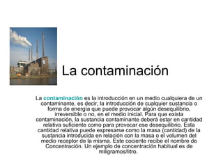 La contaminación  La  contaminación   es la introducción en un medio cualquiera de un contaminante, es decir, la introducción de cualquier sustancia o forma de energía que puede provocar algún desequilibrio, irreversible o no, en el medio inicial. Para que exista contaminación, la sustancia contaminante deberá estar en cantidad relativa suficiente como para provocar ese desequilibrio. Esta cantidad relativa puede expresarse como la masa (cantidad) de la sustancia introducida en relación con la masa o el volumen del medio receptor de la misma. Este cociente recibe el nombre de Concentración. Un ejemplo de concentración habitual es de miligramos/litro.  