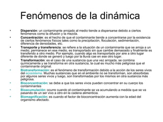 Fenómenos de la dinámica  Dispersión : un contaminante arrojado al medio tiende a dispersarse debido a ciertos fenómenos como la difusión y la mezcla.  Concentración : es el hecho de que el contaminante tiende a concentrarse por la existencia de ciertos fenómenos físicos tales como la precipitación, floculación, sedimentación, diferencia de densidades, etc.  Transporte y transferencia : se refiere a la situación de un contaminante que se arroja a un medio, permanece en ese medio, es transportado sin que cambie demasiado y finalmente es transferido a otro medio. Por ejemplo, cuando algo es transportado por aire a otro lugar diferente de donde se generó y luego por la lluvia cae en ese otro lugar.  Transformación : es el caso de una sustancia que una vez arrojada, se combina químicamente y se transforma en otra sustancia, la cual es mucho más peligrosa que el contaminante original.  Biotransformación : es el fenómeno de transformación debido a la acción de los seres vivos del  ecosistema . Muchas sustancias que en el ambiente no se transforman, son absorbidas por algunos seres vivos y luego, son transformadas por los mismos en otra sustancia más peligrosa.  Bioconcentración : se debe a que los seres vivos pueden concentrar en su cuerpo los contaminantes  Bioacumulación : ocurre cuando el contaminante se va acumulando a medida que se va pasando de un ser vivo a otro en la cadena alimenticia.  Biomagnificación : es cuando el factor de bioconcentración aumenta con la edad del organismo afectado.  