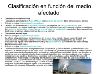 Clasificación en función del medio afectado. Contaminación atmosférica      Esta planta generadora de  Nuevo México  libera  dióxido de azufre  y otros contaminantes del aire Artículo principal:  Contaminación atmosférica Debido a las emisiones en la  atmósfera terrestre , en especial, de  dióxido de carbono . Los contaminantes principales son los productos de procesos de combustión convencional en actividades de  transporte ,  industriales ,  generación de energía eléctrica  y  calefacción  doméstica, la evaporación de disolventes orgánicos y las emisiones de  ozono  y freones. Contaminación del agua  Artículo principal:  Contaminación hídrica Se refiere a la presencia de contaminantes en el  agua  (ríos, mares y aguas subterráneas). Los contaminantes principales son los  vertidos  de desechos industriales (presencia de metales y evacuación de aguas a elevada temperatura) y de  aguas servidas  (saneamiento de poblaciones) Contaminación del suelo  Artículo principal:  Contaminación del suelo La contaminación del suelo es la presencia de compuestos químicos hechos por el hombre u otra alteración al ambiente natural del suelo. Esta contaminación generalmente aparece al producirse una ruptura de tanques de almacenamiento subterráneo, aplicación de pesticidas, filtraciones de rellenos sanitarios o de acumulación directa de productos industriales. Los químicos más comunes incluyen hidrocarburos de petróleo, disolventes, pesticidas y otros metales pesados. Este fenómeno está estrechamente relacionado con el grado de industrialización e intensidad del uso de químicos. En lo concerniente a la contaminación de suelos su riesgo es primariamente de salud, de forma directa y al entrar en contacto con fuentes de agua potable. La delimitación de las zonas contaminadas y la resultante limpieza de esta son tareas que consumen mucho tiempo y dinero, requiriendo extensas habilidades de geología, hidrografía, química y modelos a computadora. 