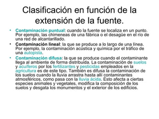 Clasificación en función de la extensión de la fuente. Contaminación puntual : cuando la fuente se localiza en un punto. Por ejemplo, las chimeneas de una fábrica o el desagüe en el río de una red de alcantarillado.  Contaminación lineal : la que se produce a lo largo de una línea. Por ejemplo, la contaminación acústica y química por el tráfico de una  autopista .  Contaminación difusa : la que se produce cuando el contaminante llega al ambiente de forma distribuida. La contaminación de  suelos  y  acuíferos  por los  fertilizantes  y  pesticidas  empleados en la  agricultura  es de este tipo. También es difusa la contaminación de los suelos cuando la lluvia arrastra hasta allí contaminantes atmosféricos, como pasa con la  lluvia ácida . Esto afecta a ciertas especies animales y vegetales, modifica la composición de los suelos y desgata los monumentos y el exterior de los edificios.  