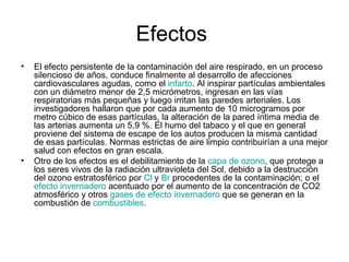 Efectos  El efecto persistente de la contaminación del aire respirado, en un proceso silencioso de años, conduce finalmente al desarrollo de afecciones cardiovasculares agudas, como el  infarto . Al inspirar partículas ambientales con un diámetro menor de 2,5 micrómetros, ingresan en las vías respiratorias más pequeñas y luego irritan las paredes arteriales. Los investigadores hallaron que por cada aumento de 10 microgramos por metro cúbico de esas partículas, la alteración de la pared íntima media de las arterias aumenta un 5,9 %. El humo del tabaco y el que en general proviene del sistema de escape de los autos producen la misma cantidad de esas partículas. Normas estrictas de aire limpio contribuirían a una mejor salud con efectos en gran escala. Otro de los efectos es el debilitamiento de la  capa de ozono , que protege a los seres vivos de la radiación ultravioleta del Sol, debido a la destrucción del ozono estratosférico por  Cl  y  Br  procedentes de la contaminación; o el  efecto invernadero  acentuado por el aumento de la concentración de CO2 atmosférico y otros  gases de efecto invernadero  que se generan en la combustión de  combustibles . 