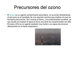 Precursores del ozono  El  ozono  es un agente contaminante secundario, no se emite directamente al aire pero es el resultado de una reacción química que implica a lo que se les llama precursores. Son causas el Ssmo. y la contaminación acuática, ya que donde se evapora el agua se lleva una serie de contaminantes con ella. El ozono (O3) es un agente oxidante muy fuerte y es capaz de provocar alteraciones en el tracto respiratorio. 