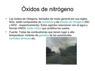 Óxidos de nitrógeno Los óxidos de nitrógeno, llamados de modo general por sus siglas, NOx, están compuestos de  monóxido  y de  dióxido de nitrógeno  (NO y NO2 , respectivamente). Estos agentes reaccionan con el agua y forman HNO3,  ácido nítrico  que acidifica los suelos. Fuente: Todas las combustiones que tienen lugar a alta temperatura: motores de  gasolina  de los automóviles,  centrales térmicas  etc. 